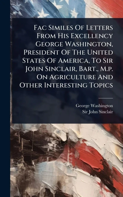 Fac Similes Of Letters From His Excellency George Washington, President Of The United States Of America, To Sir John Sinclair, Bart., M.p. On Agricult - (Hardback or Cased Book)