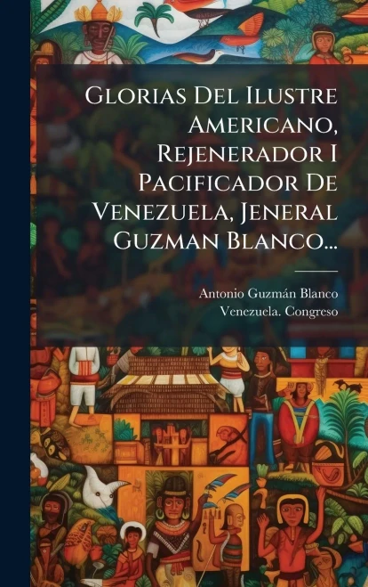 Glorias Del Ilustre Americano, Rejenerador I Pacificador De Venezuela, Jeneral Guzman Blanco... - (Hardback or Cased Book)