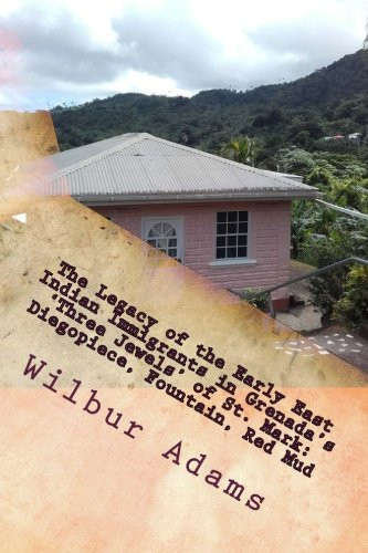 The Legacy Of The Early East Indian Immigrants In Grenada'S 'Three Jewels' Of St. Mark: Diegopiece, Fountain, Red Mud.: A Narrative By Wilbur E.K. Adams