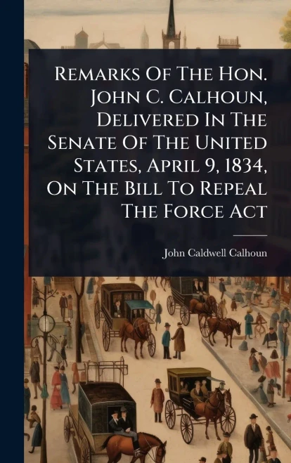 Remarks Of The Hon. John C. Calhoun, Delivered In The Senate Of The United States, April 9, 1834, On The Bill To Repeal The Force Act - (Hardback or Cased Book)