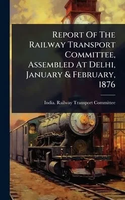 Report Of The Railway Transport Committee, Assembled At Delhi, January & February, 1876 - (Hardback or Cased Book)