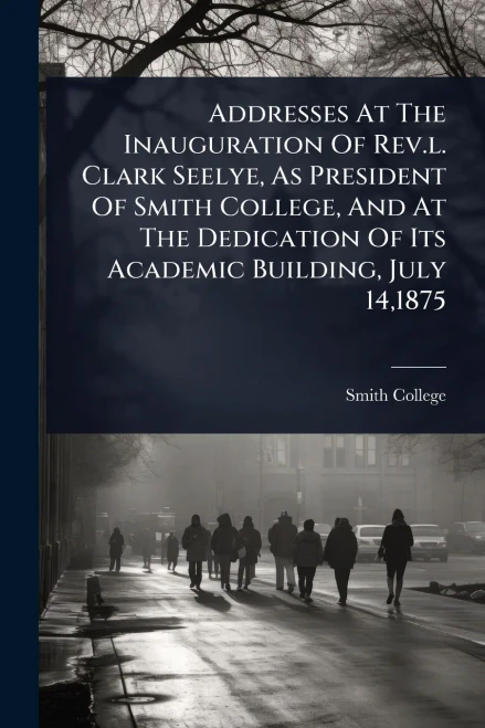 Addresses At The Inauguration Of Rev.l. Clark Seelye, As President Of Smith College, And At The Dedication Of Its Academic Building, July 14,1875 - (Paperback or Softback)