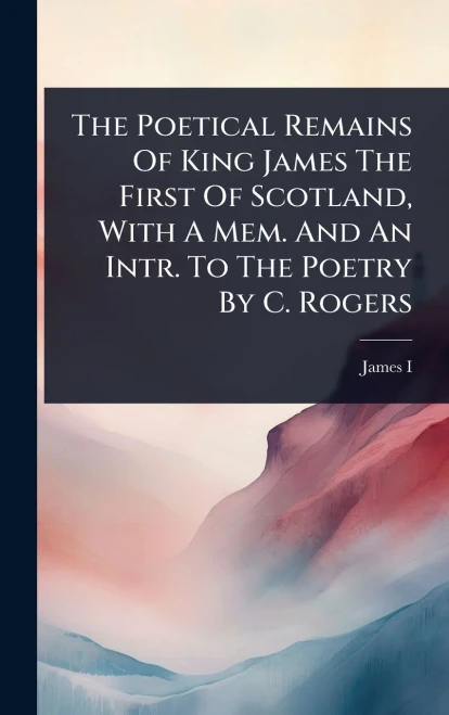 The Poetical Remains Of King James The First Of Scotland, With A Mem. And An Intr. To The Poetry By C. Rogers - (Hardback or Cased Book)