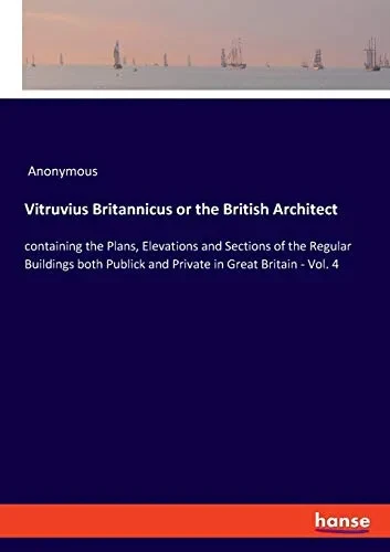 Vitruvius Britannicus Or The British Architect: Containing The Plans, Elevations And Sections Of The Regular Buildings Both Publick And Private In Great Britain - Vol. 4