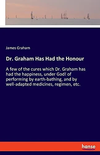 Dr. Graham Has Had The Honour: A Few Of The Cures Which Dr. Graham Has Had The Happiness, Under God! Of Performing By Earth-Bathing, And By Well-Adapted Medicines, Regimen, Etc.