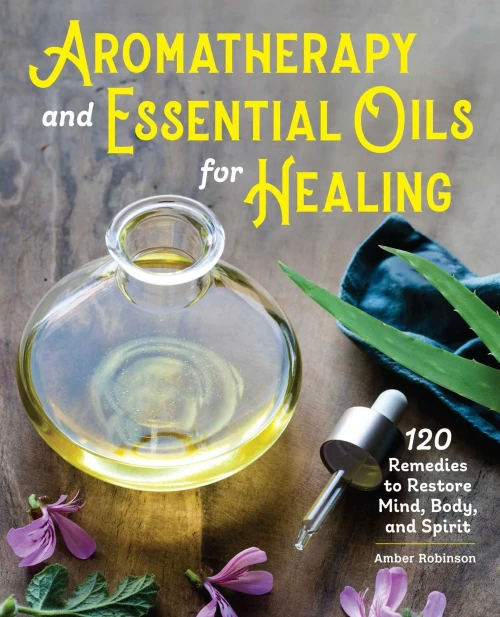 Aromatherapy And Essential Oils For Healing: 120 Remedies To Restore Mind, Body, And Spirit