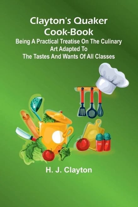 Clayton'S Quaker Cook-Book; Being A Practical Treatise On The Culinary Art Adapted To The Tastes And Wants Of All Classes
