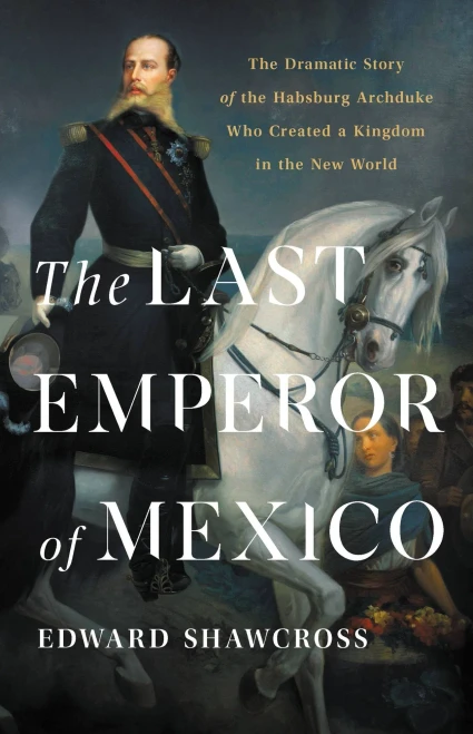 The Last Emperor Of Mexico: The Dramatic Story Of The Habsburg Archduke Who Created A Kingdom In The New World