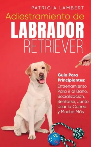 Adiestramiento de Labrador Retriever: Guía para principiantes: Entrenamiento para ir al baño, socialización, sentarse, junto, usar la correa y mucho m