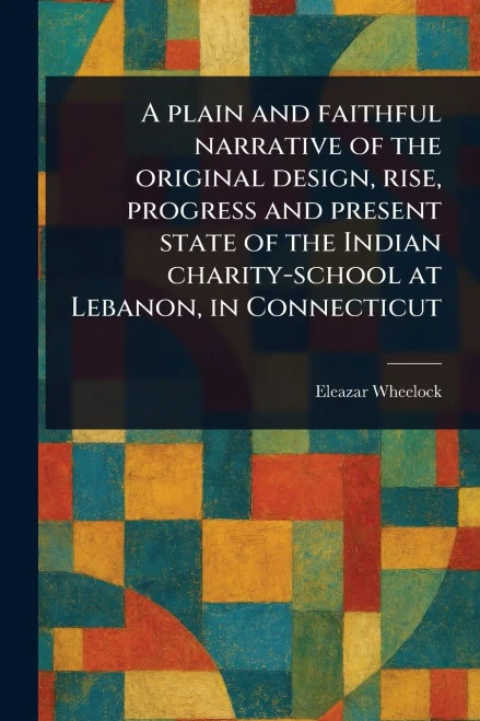 A Plain and Faithful Narrative of the Original Design, Rise, Progress and Present State of the Indian Charity-school at Lebanon, in Connecticut