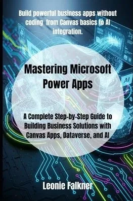 Mastering Microsoft Power Apps: A Complete Step-by-Step Guide to Building Business Solutions with Canvas Apps, Dataverse, and AI
