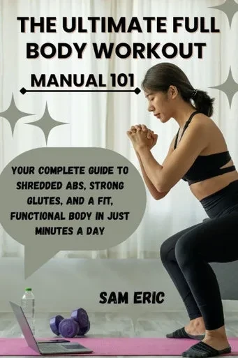 The Ultimate Full Body Workout Manual 101: Your Complete Guide to Shredded Abs, Strong Glutes, and a Fit, Functional Body in Just Minutes a Day