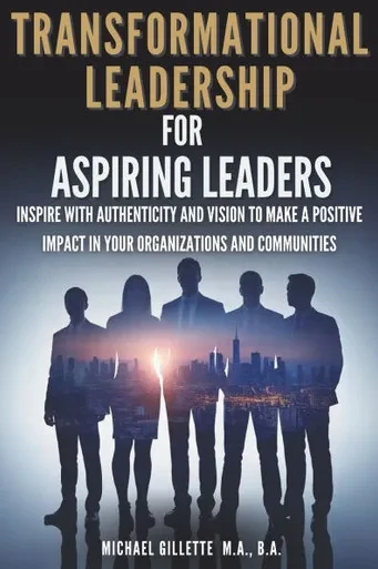 Transformational Leadership For Aspiring Leaders: Inspire With Authenticity and Vision to Make a Positive Impact on Your Organizations and Communities