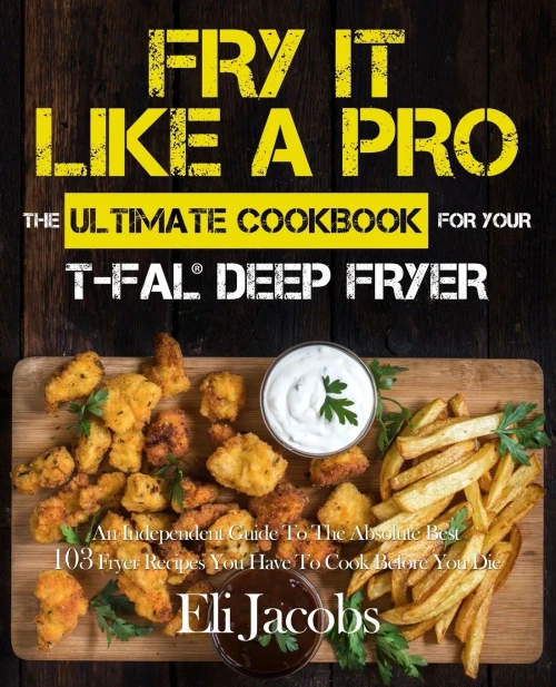 Fry It Like A Pro The Ultimate Cookbook For Your T-Fal Deep Fryer: An Independent Guide To The Absolute Best 103 Fryer Recipes You Have To Cook Before You Die