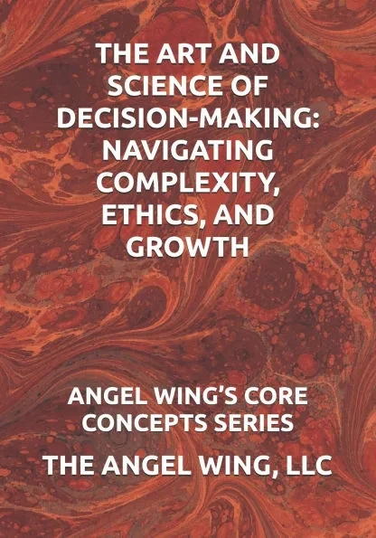 The Art and Science of Decision-Making: Navigating Complexity, Ethics, and Growth: Angel Wing's Core Concepts Series