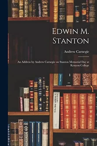 Edwin M. Stanton: An Address By Andrew Carnegie On Stanton Memorial Day At Kenyon College