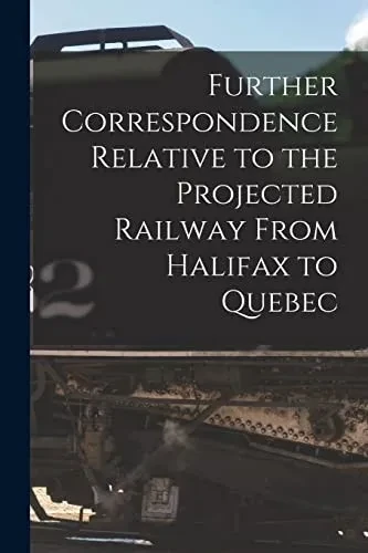 Further Correspondence Relative To The Projected Railway From Halifax To Quebec [Microform]