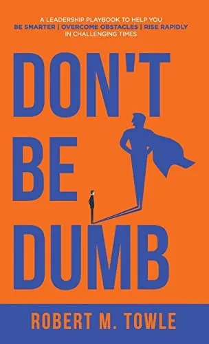 Don'T Be Dumb: A Leadership Playbook To Help You Be Smarter, Overcome Obstacles, And Rise Rapidly In Challenging Times