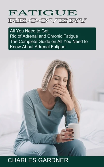 Fatigue Recovery: All You Need To Get Rid Of Adrenal And Chronic Fatigue (The Complete Guide On All You Need To Know About Adrenal Fatigue)