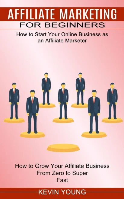 Affiliate Marketing For Beginners: How To Start Your Online Business As An Affiliate Marketer (How To Grow Your Affiliate Business From Zero To Super Fast)