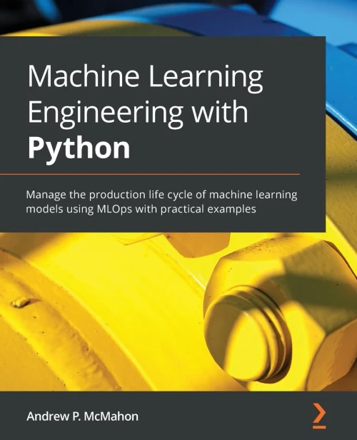 Machine Learning Engineering With Python: Manage The Production Life Cycle Of Machine Learning Models Using Mlops With Practical Examples
