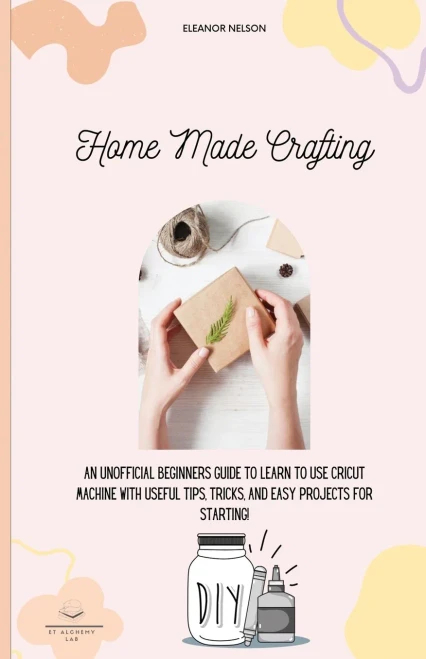 Home Made Crafting: An Unofficial Beginners Guide To Learn To Use Cricut Machine With Useful Tips, Tricks, And Easy Projects For Starting!