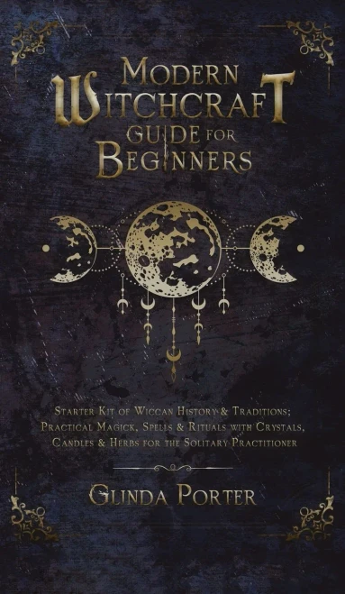 Modern Witchcraft Guide For Beginners: Starter Kit Of Wiccan History & Traditions; Practical Magick, Spells & Rituals With Crystals, Candles, & Herbs For The Solitary Practitioner