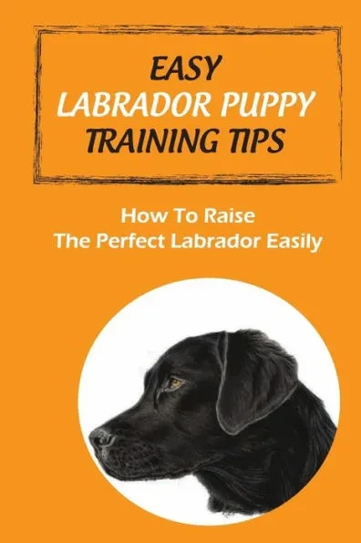 Easy Labrador Puppy Training Tips: How To Raise The Perfect Labrador Easily: Crate Training Guide For Labrador