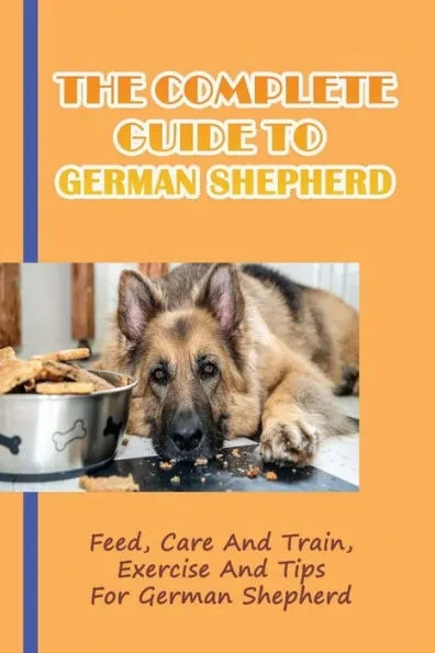 The Complete Guide To German Shepherd: Feed, Care And Train, Exercise And Tips For German Shepherd: Methods To Train A German Shepherd