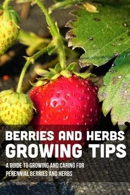 Berries And Herbs Growing Tips: A Guide To Growing And Caring For Perennial Berries And Herbs: Guide To Growing Perennial Herbs