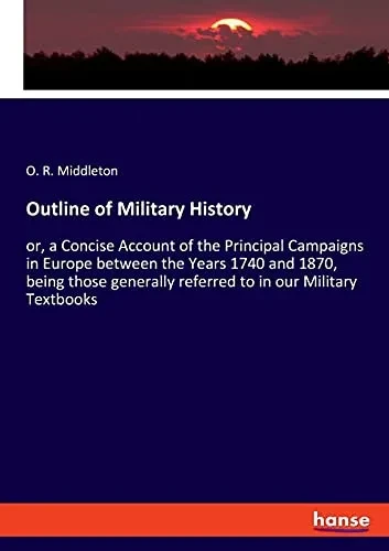 Outline Of Military History: Or, A Concise Account Of The Principal Campaigns In Europe Between The Years 1740 And 1870, Being Those Generally Referred To In Our Military Textbooks