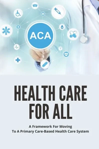 Health Care For All: A Framework For Moving To A Primary Care-Based Health Care System: Guide To Fixing Healthcare System In The U.S