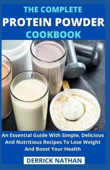 The Complete Protein Powder Cookbook: An Essential Guide With Simple, Delicious And Nutritious Recipes To Lose Weight And Boost Your Health