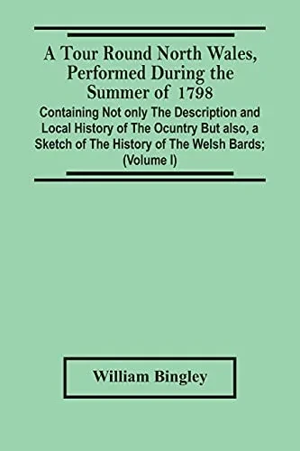 A Tour Round North Wales, Performed During The Summer Of 1798; Containing Not Only The Description And Local History Of The Ocuntry But Also, A Sketch ... Observations On The Manners And Customs; And