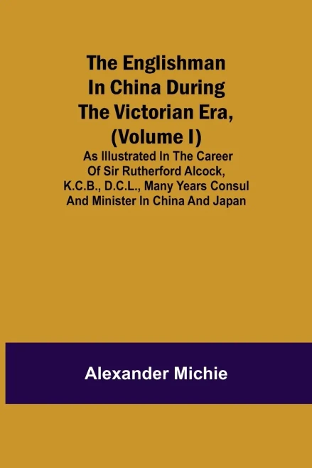 The Englishman In China During The Victorian Era, (Volume I); As Illustrated In The Career Of Sir Rutherford Alcock, K.C.B., D.C.L., Many Years Consul And Minister In China And Japan