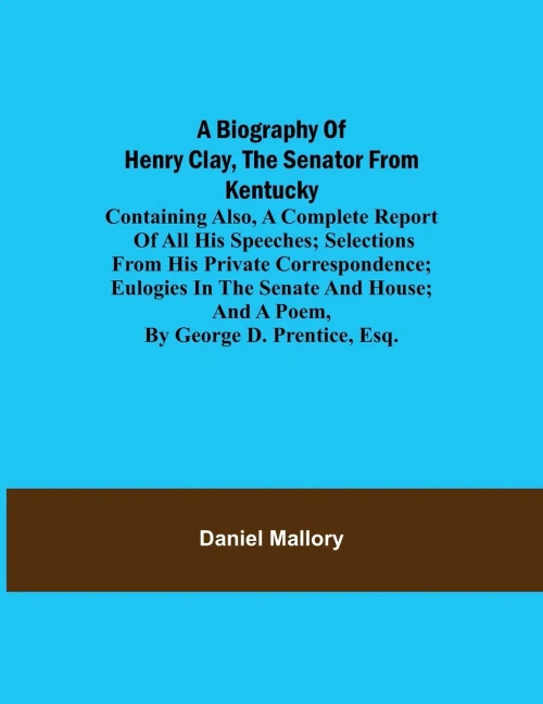 A Biography Of Henry Clay, The Senator From Kentucky; Containing Also, A Complete Report Of All His Speeches; Selections From His Private ... And A Poem, By George D. Prentice, Esq.