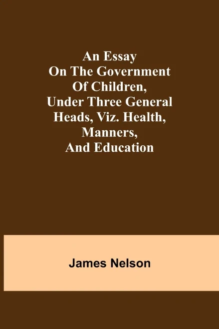 An Essay On The Government Of Children, Under Three General Heads, Viz. Health, Manners, And Education