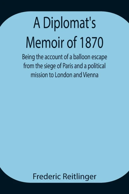 A Diplomat'S Memoir Of 1870 Being The Account Of A Balloon Escape From The Siege Of Paris And A Political Mission To London And Vienna