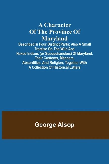 A Character Of The Province Of Maryland; Described In Four Distinct Parts; Also A Small Treatise On The Wild And Naked Indians (Or Susquehanokes) Of ... With A Collection Of Historical Letters