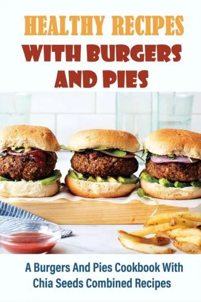 Healthy Recipes With Burgers And Pies: A Burgers And Pies Cookbook With Chia Seeds Combined Recipes: Easy Burgers Meals With Chia Seeds