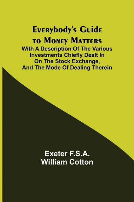 Everybody'S Guide To Money Matters; With A Description Of The Various Investments Chiefly Dealt In On The Stock Exchange, And The Mode Of Dealing Therein