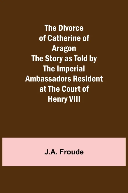 The Divorce Of Catherine Of Aragon The Story As Told By The Imperial Ambassadors Resident At The Court Of Henry Viii