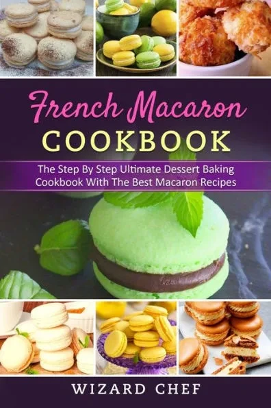French Macaron Cookbook: The Step By Step Ultimate Dessert Cookbook With The Best Macaron Recipes