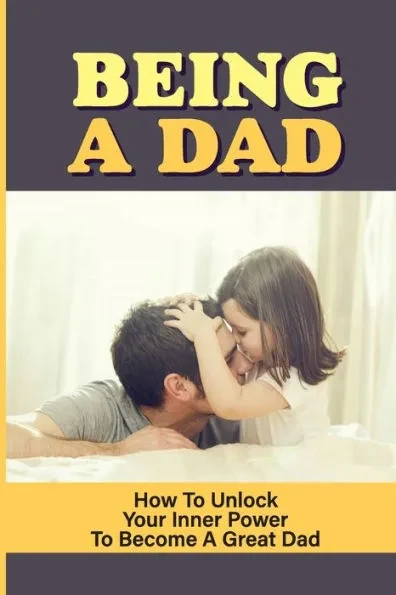 Being A Dad: How To Unlock Your Inner Power To Become A Great Dad: How To Be A Great Parent
