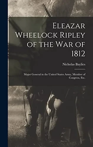 Eleazar Wheelock Ripley of the War of 1812 [microform]: Major General in the United States Army, Member of Congress, Etc.