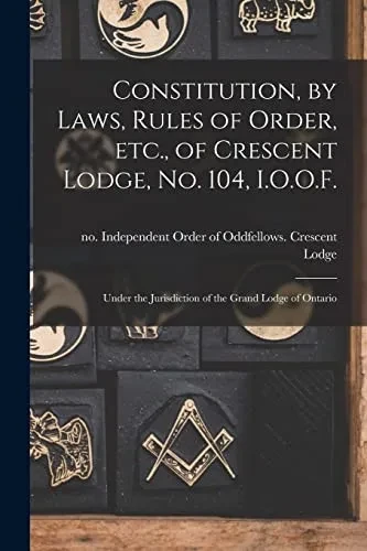 Constitution, by Laws, Rules of Order, Etc., of Crescent Lodge, No. 104, I.O.O.F. [microform]: Under the Jurisdiction of the Grand Lodge of Ontario