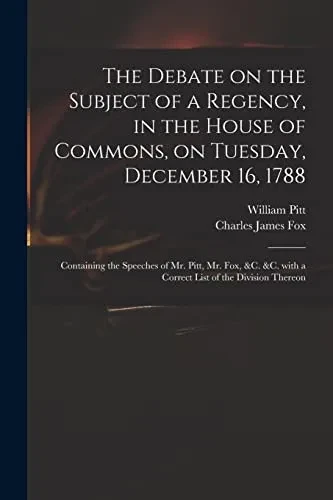 The Debate on the Subject of a Regency, in the House of Commons, on Tuesday, December 16, 1788 [microform]: Containing the Speeches of Mr. Pitt, Mr. ... With a Correct List of the Division Thereon