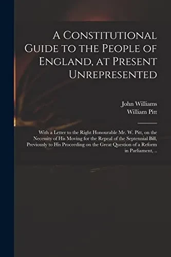 A Constitutional Guide to the People of England, at Present Unrepresented: With a Letter to the Right Honourable Mr. W. Pitt, on the Necessity of His ... His Proceeding on the Great Question of A...