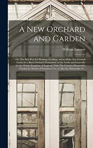 A New Orchard and Garden: or, The Best Way for Planting, Grafting, and to Make Any Ground Good, for a Rich Orchard: Particularly in the North and ... Garden for Herbes of Common Vse, ...