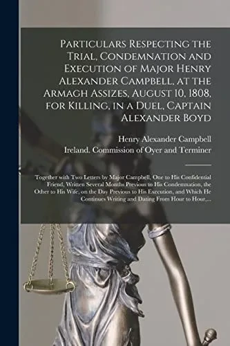 Particulars Respecting the Trial, Condemnation and Execution of Major Henry Alexander Campbell, at the Armagh Assizes, August 10, 1808, for Killing, ... Two Letters by Major Campbell, One to His...